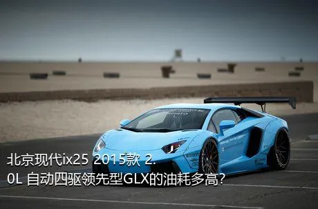 北京现代ix25 2015款 2.0L 自动四驱领先型GLX的油耗多高？