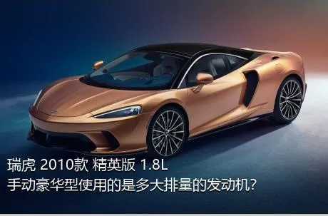 瑞虎 2010款 精英版 1.8L 手动豪华型使用的是多大排量的发动机？