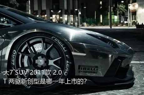 大7 SUV 2011款 2.0T 两驱新创型是哪一年上市的？