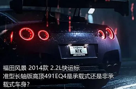 福田风景 2014款 2.2L快运标准型长轴版高顶491EQ4是承载式还是非承载式车身？