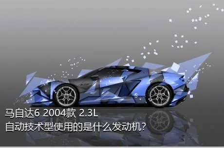 马自达6 2004款 2.3L 自动技术型使用的是什么发动机？