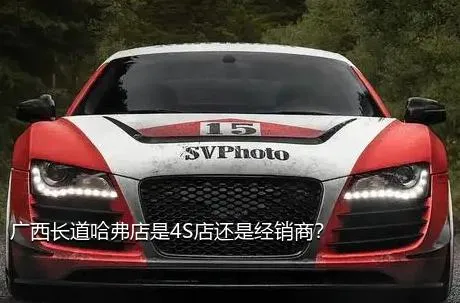 广西长道哈弗店是4S店还是经销商？