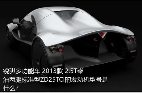 锐骐多功能车 2013款 2.5T柴油两驱标准型ZD25TCI的发动机型号是什么？
