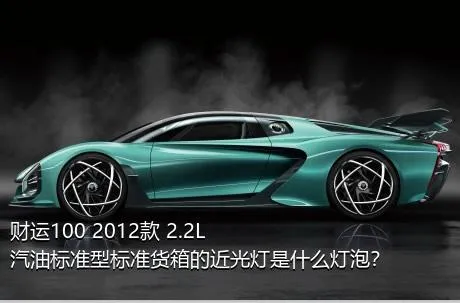 财运100 2012款 2.2L汽油标准型标准货箱的近光灯是什么灯泡？