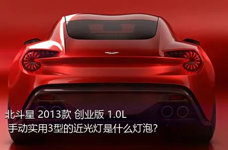 北斗星 2013款 创业版 1.0L 手动实用3型的近光灯是什么灯泡？