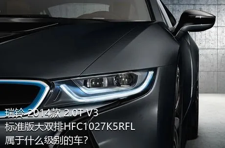 瑞铃 2014款 2.0T V3标准版大双排HFC1027K5RFL属于什么级别的车？