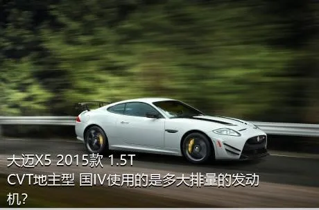 大迈X5 2015款 1.5T CVT地主型 国IV使用的是多大排量的发动机？