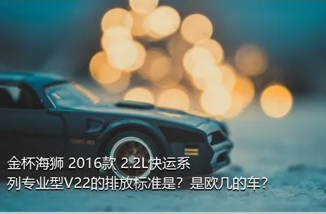 金杯海狮 2016款 2.2L快运系列专业型V22的排放标准是？是欧几的车？