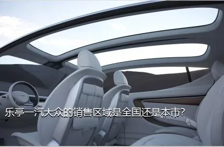乐亭一汽大众的销售区域是全国还是本市？