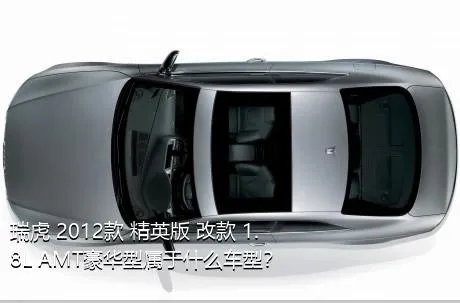 瑞虎 2012款 精英版 改款 1.8L AMT豪华型属于什么车型？