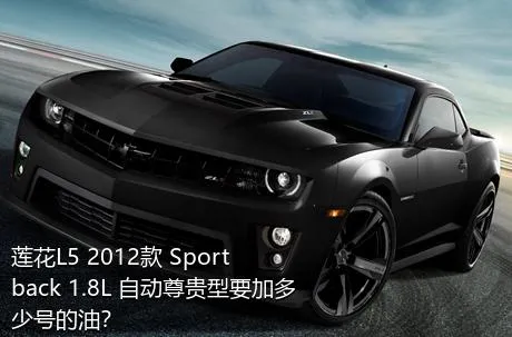 莲花L5 2012款 Sportback 1.8L 自动尊贵型要加多少号的油？