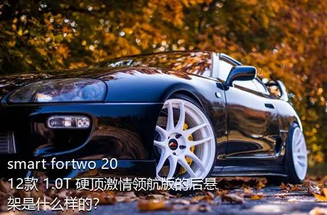 smart fortwo 2012款 1.0T 硬顶激情领航版的后悬架是什么样的？