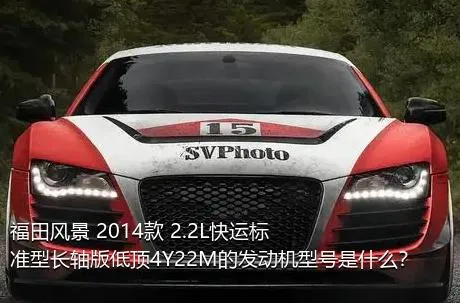 福田风景 2014款 2.2L快运标准型长轴版低顶4Y22M的发动机型号是什么？