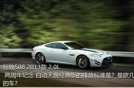 标致508 2013款 2.0L 两周年纪念 自动天窗经典版的排放标准是？是欧几的车？