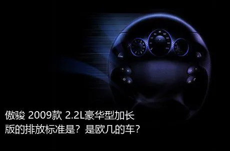 傲骏 2009款 2.2L豪华型加长版的排放标准是？是欧几的车？