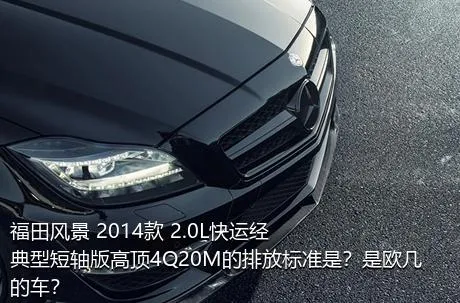 福田风景 2014款 2.0L快运经典型短轴版高顶4Q20M的排放标准是？是欧几的车？