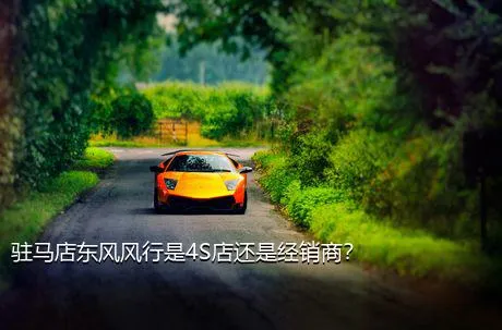 驻马店东风风行是4S店还是经销商？