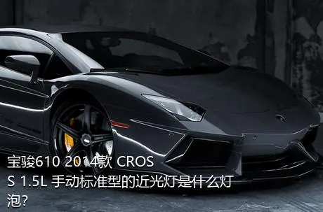 宝骏610 2014款 CROSS 1.5L 手动标准型的近光灯是什么灯泡？