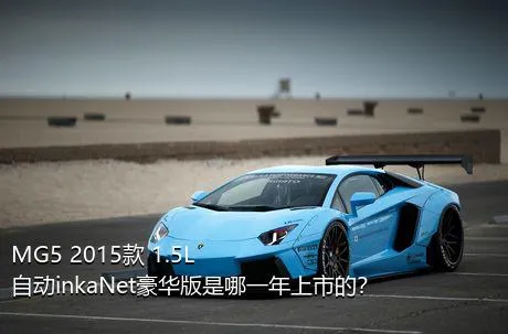MG5 2015款 1.5L 自动inkaNet豪华版是哪一年上市的？