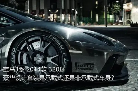 宝马3系 2014款 320Li 豪华设计套装是承载式还是非承载式车身？
