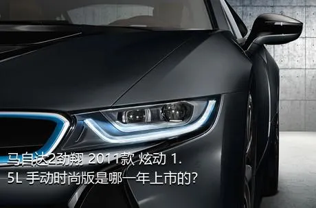 马自达2劲翔 2011款 炫动 1.5L 手动时尚版是哪一年上市的？