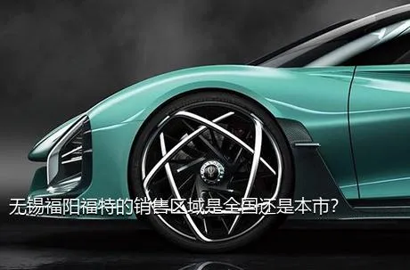 无锡福阳福特的销售区域是全国还是本市？