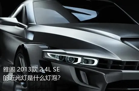 雅阁 2013款 2.4L SE的近光灯是什么灯泡？