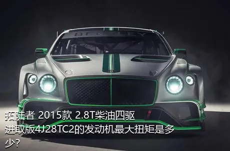 拓陆者 2015款 2.8T柴油四驱进取版4J28TC2的发动机最大扭矩是多少？