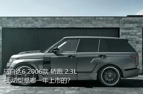 马自达6 2006款 轿跑 2.3L 手动型是哪一年上市的？