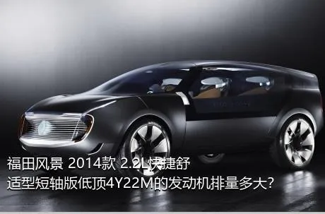 福田风景 2014款 2.2L快捷舒适型短轴版低顶4Y22M的发动机排量多大？