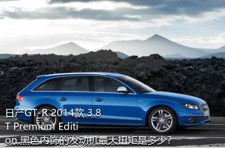 日产GT-R 2014款 3.8T Premium Edition 黑色内饰的发动机最大扭矩是多少？