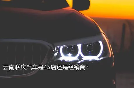 云南联庆汽车是4S店还是经销商？
