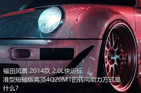 福田风景 2014款 2.0L快运标准型短轴版高顶4Q20M1的转向助力方式是什么？