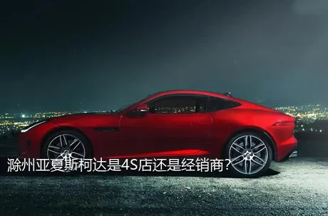 滁州亚夏斯柯达是4S店还是经销商？