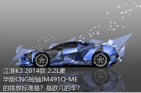 江淮K3 2014款 2.2L豪华版CNG短轴JM491Q-ME的排放标准是？是欧几的车？