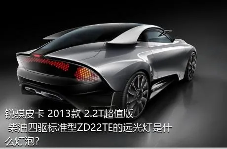 锐骐皮卡 2013款 2.2T超值版 柴油四驱标准型ZD22TE的远光灯是什么灯泡？