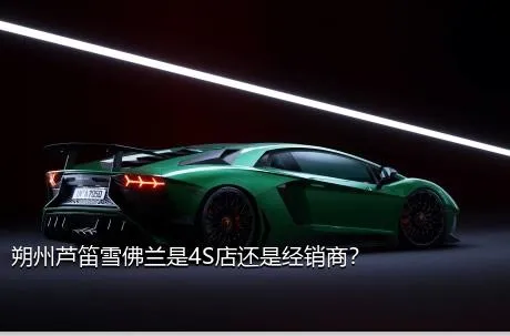朔州芦笛雪佛兰是4S店还是经销商？