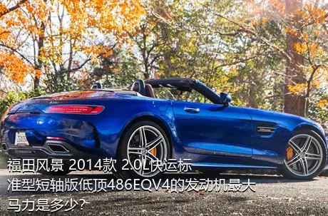 福田风景 2014款 2.0L快运标准型短轴版低顶486EQV4的发动机最大马力是多少？