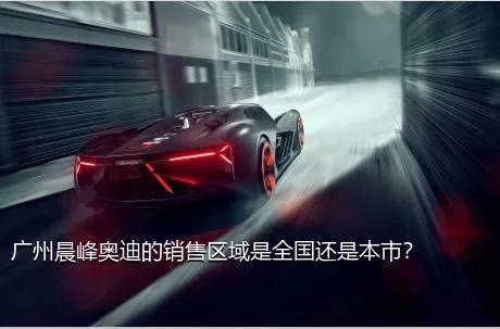 广州晨峰奥迪的销售区域是全国还是本市？