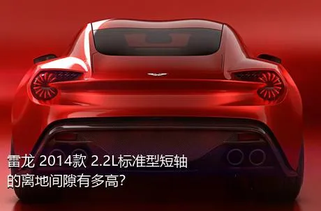 雷龙 2014款 2.2L标准型短轴的离地间隙有多高？