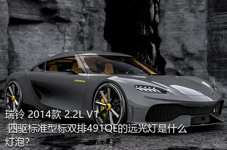 瑞铃 2014款 2.2L V1 四驱标准型标双排491QE的远光灯是什么灯泡？