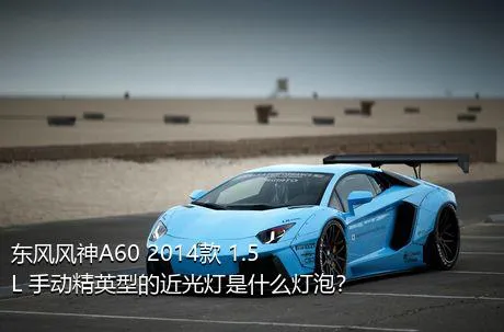 东风风神A60 2014款 1.5L 手动精英型的近光灯是什么灯泡？