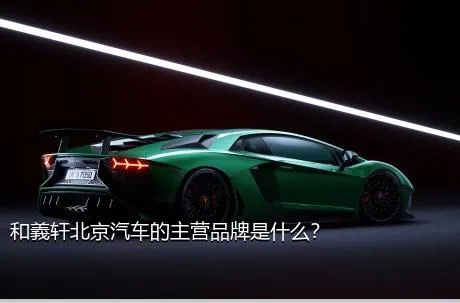 和義轩北京汽车的主营品牌是什么？