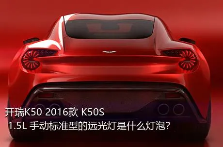 开瑞K50 2016款 K50S 1.5L 手动标准型的远光灯是什么灯泡？