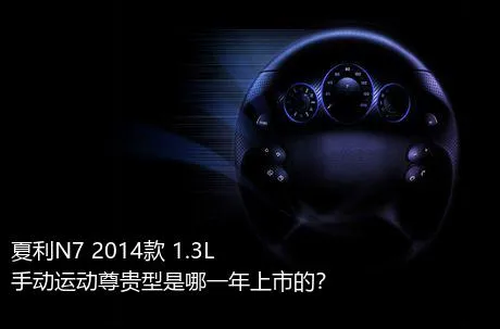 夏利N7 2014款 1.3L 手动运动尊贵型是哪一年上市的？