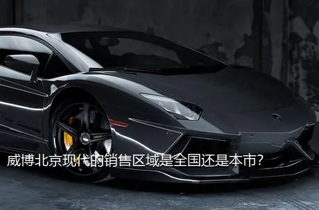 威博北京现代的销售区域是全国还是本市？