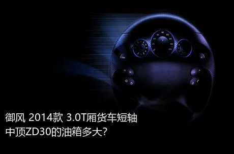 御风 2014款 3.0T厢货车短轴中顶ZD30的油箱多大？