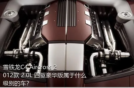 雪铁龙C4 Aircross 2012款 2.0L 四驱豪华版属于什么级别的车？