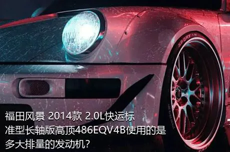福田风景 2014款 2.0L快运标准型长轴版高顶486EQV4B使用的是多大排量的发动机？