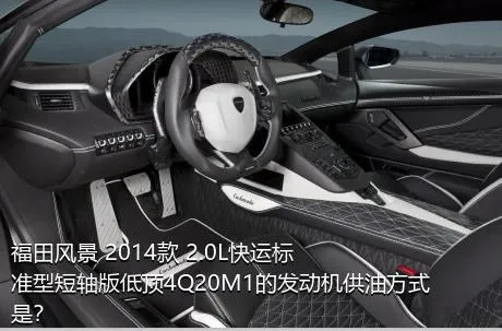福田风景 2014款 2.0L快运标准型短轴版低顶4Q20M1的发动机供油方式是？